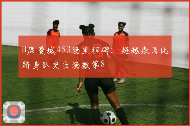 B席曼城453场里程碑：超越森马比跻身队史出场数第8
