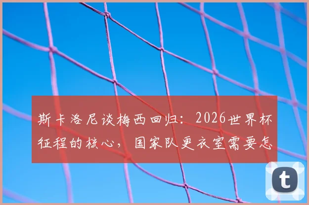 斯卡洛尼谈梅西回归：2026世界杯征程的核心，国家队更衣室需要怎样的百分百投入？