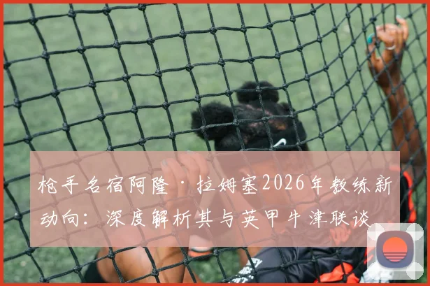 枪手名宿阿隆·拉姆塞2026年教练新动向：深度解析其与英甲牛津联谈判进展及执教前景展望