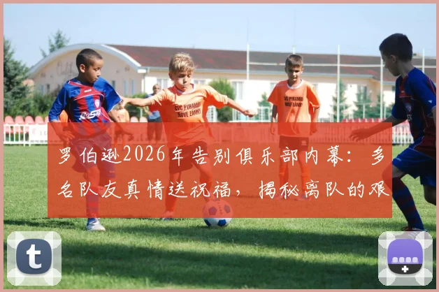 罗伯逊2026年告别俱乐部内幕：多名队友真情送祝福，揭秘离队的艰难决定与未来去向
