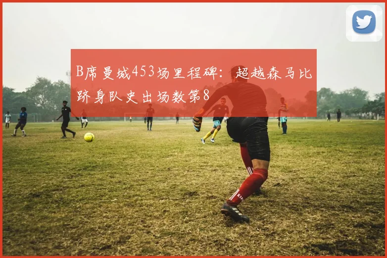 B席曼城453场里程碑:超越森马比跻身队史出场数第8