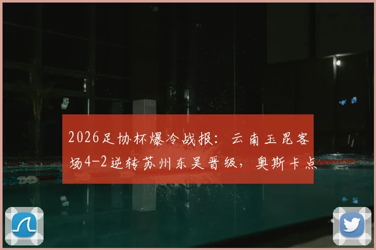 2026足协杯爆冷战报:云南玉昆客场4-2逆转苏州东吴晋级,奥斯卡点射双响全程回顾,附下轮对手分析