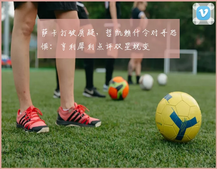 萨卡打破质疑，哲凯赖什令对手恐惧：亨利犀利点评双星蜕变