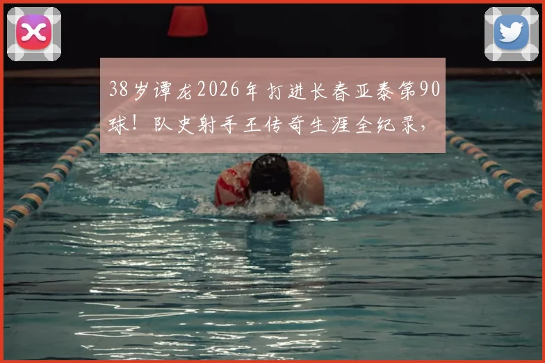 38岁谭龙2026年打进长春亚泰第90球!队史射手王传奇生涯全纪录,附进球数据及经典战役回顾