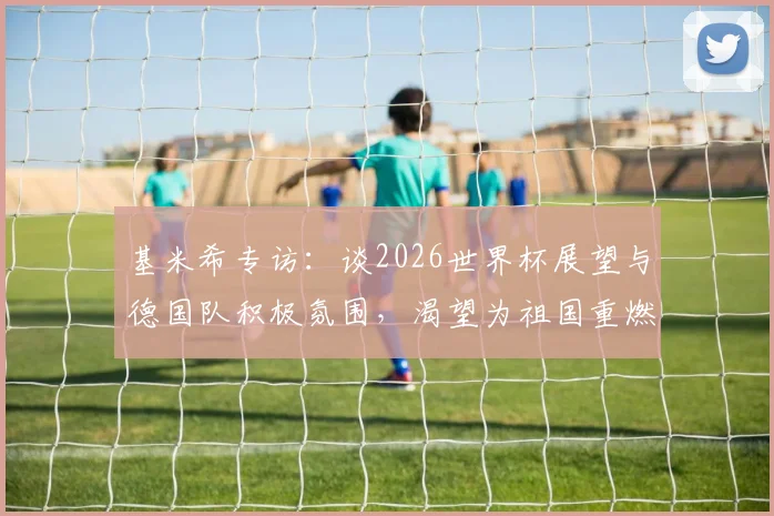 基米希专访:谈2026世界杯展望与德国队积极氛围,渴望为祖国重燃骄傲
