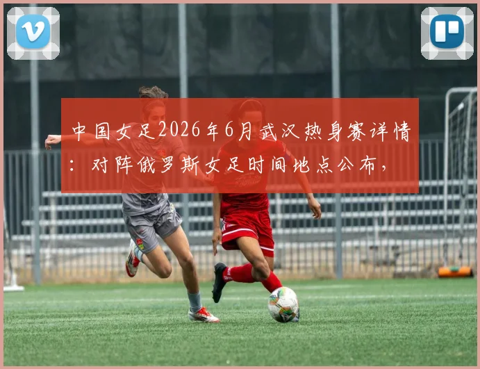 中国女足2026年6月武汉热身赛详情：对阵俄罗斯女足时间地点公布，附门票购买与对手实力观赛全指南