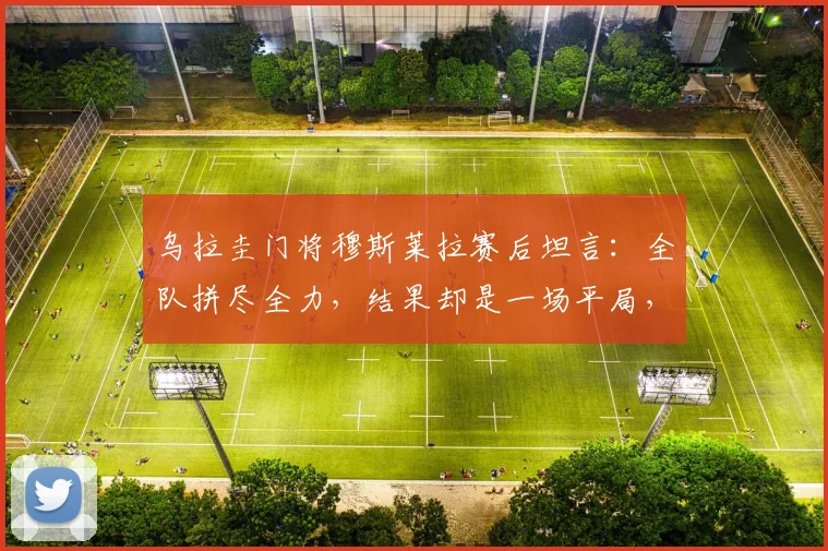 乌拉圭门将穆斯莱拉赛后坦言：全队拼尽全力，结果却是一场平局，问题出在哪？