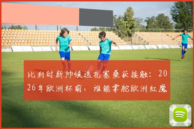 比利时新帅候选孔塞桑获接触：2026年欧洲杯前，谁能掌舵欧洲红魔？