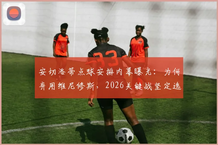 安切洛蒂点球安排内幕曝光:为何弃用维尼修斯,2026关键战坚定选择吉马良斯主罚