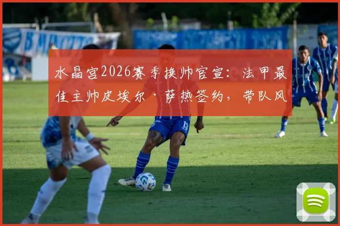 水晶宫2026赛季换帅官宣:法甲最佳主帅皮埃尔·萨热签约,带队风格与战术打法深度前瞻