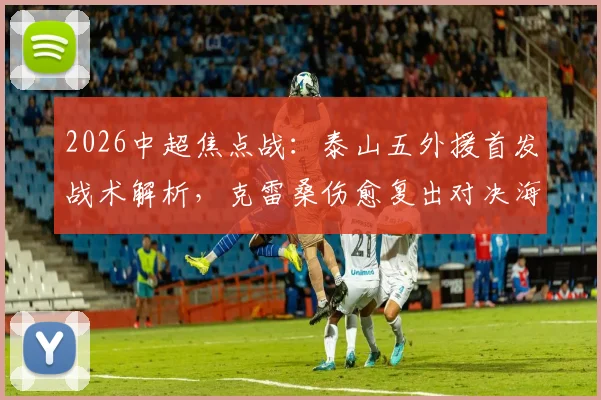 2026中超焦点战：泰山五外援首发战术解析，克雷桑伤愈复出对决海港单外援阵容，傅欢关键位置出战