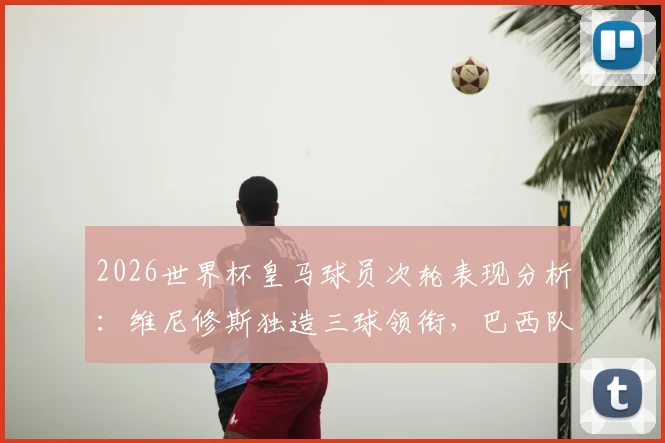 2026世界杯皇马球员次轮表现分析:维尼修斯独造三球领衔,巴西队内贡献3球2助攻
