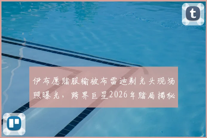 伊布愿赌服输被布雷迪剃光头现场照曝光，跨界巨星2026年赌局揭秘及背后趣闻