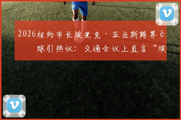 2026纽约市长埃里克·亚当斯跨界评球引热议：交通会议上直言“埃及被抢劫了”，TYC体育深度报道事件来龙去脉