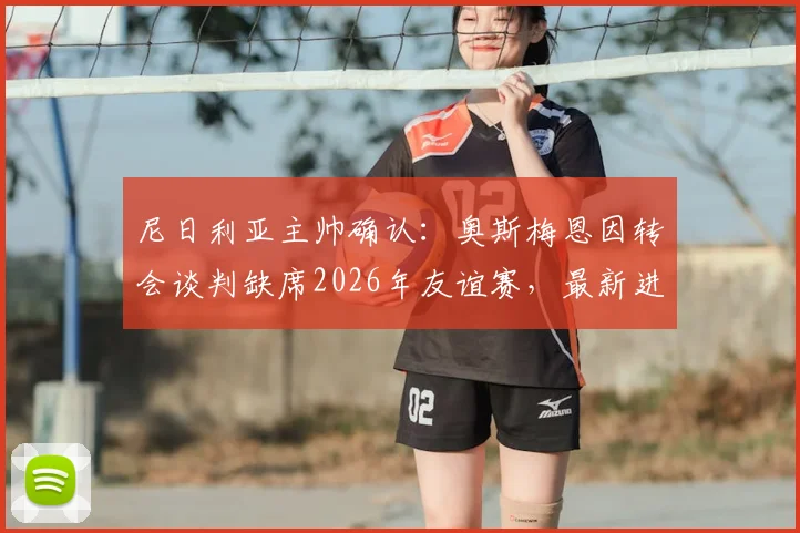 尼日利亚主帅确认：奥斯梅恩因转会谈判缺席2026年友谊赛，最新进展与影响分析