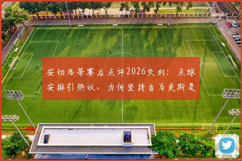 安切洛蒂赛后点评2026失利：点球安排引热议，为何坚持吉马良斯是最佳主罚者？