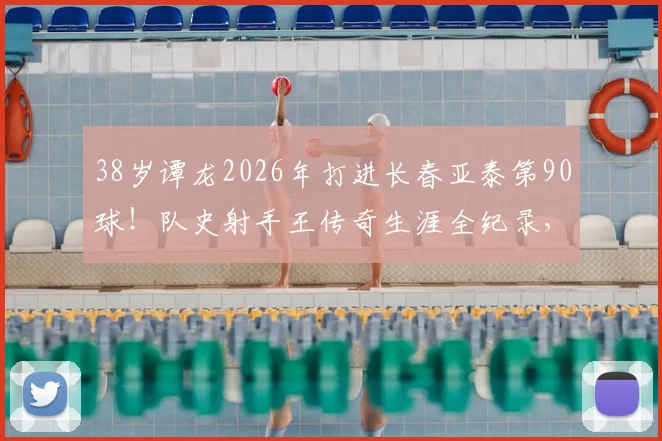 38岁谭龙2026年打进长春亚泰第90球！队史射手王传奇生涯全纪录，附进球数据及经典战役回顾
