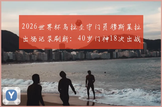 2026世界杯乌拉圭守门员穆斯莱拉出场记录刷新:40岁门神18次出战超卡瓦尼成队史第一,老将传奇数据盘点