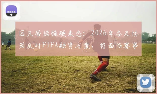 因凡蒂诺强硬表态：2026年各足协若反对FIFA融资方案，将面临赛事参与资格危机