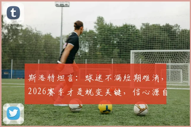 斯洛特坦言:球迷不满短期难消,2026赛季才是蜕变关键,信心源自三大变革