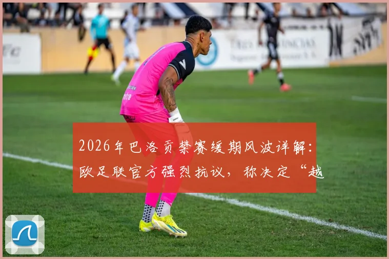 2026年巴洛贡禁赛缓期风波详解：欧足联官方强烈抗议，称决定“越过红线”难以置信