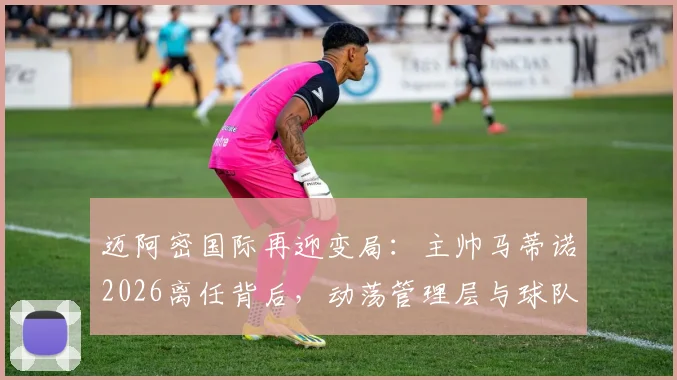 迈阿密国际再迎变局:主帅马蒂诺2026离任背后,动荡管理层与球队未来走向深度解析