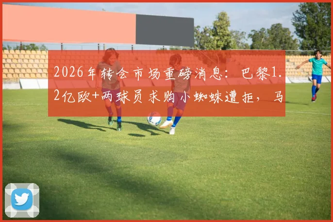 2026年转会市场重磅消息：巴黎1.2亿欧+两球员求购小蜘蛛遭拒，马竞坚定留人透露未来布局