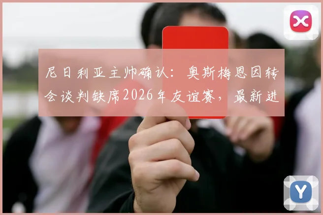 尼日利亚主帅确认:奥斯梅恩因转会谈判缺席2026年友谊赛,最新进展与影响分析