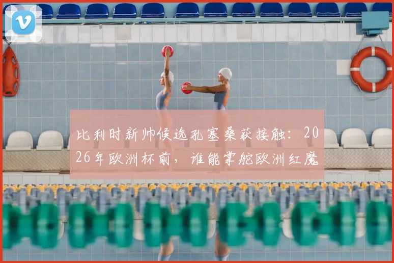 比利时新帅候选孔塞桑获接触：2026年欧洲杯前，谁能掌舵欧洲红魔？