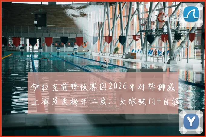 伊拉克前锋侯赛因2026年对阵挪威上演另类梅开二度：头球破门+自摆乌龙全过程回顾与技术分析，附赛后影响解读