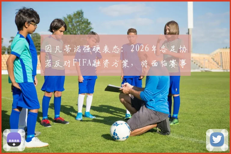 因凡蒂诺强硬表态：2026年各足协若反对FIFA融资方案，将面临赛事参与资格危机