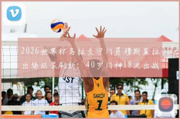 2026世界杯乌拉圭守门员穆斯莱拉出场记录刷新:40岁门神18次出战超卡瓦尼成队史第一,老将传奇数据盘点