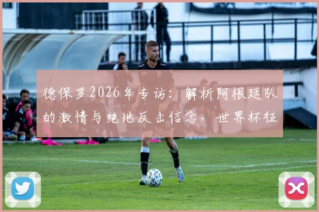 德保罗2026年专访:解析阿根廷队的激情与绝地反击信念,世界杯征程深度解读