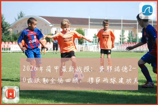2026年荷甲最新战报:费耶诺德2-0兹沃勒全场回顾,穆萨两球建功关键分析及赛后数据解读