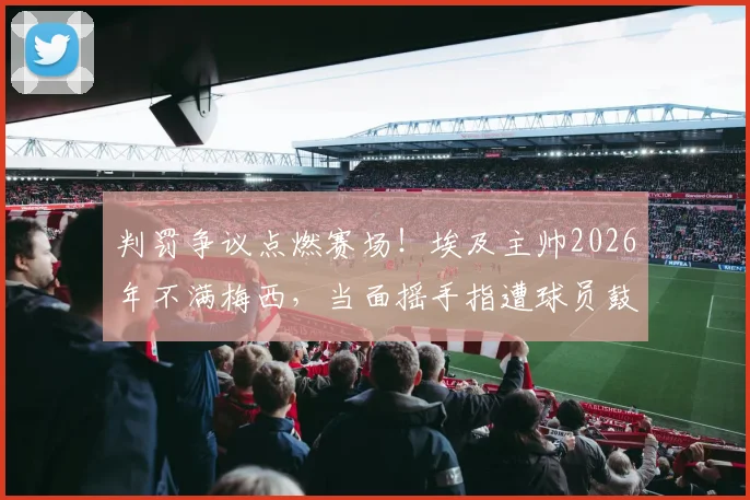 判罚争议点燃赛场！埃及主帅2026年不满梅西，当面摇手指遭球员鼓掌嘲讽