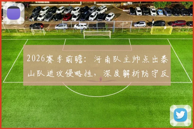 2026赛季前瞻：河南队主帅点出泰山队进攻侵略性，深度解析防守反击战术与双方历史交锋