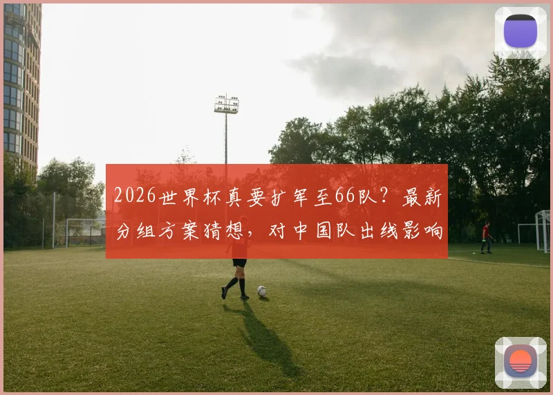 2026世界杯真要扩军至66队？最新分组方案猜想，对中国队出线影响几何