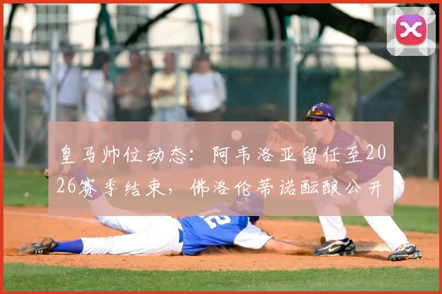 皇马帅位动态：阿韦洛亚留任至2026赛季结束，佛洛伦蒂诺酝酿公开表态