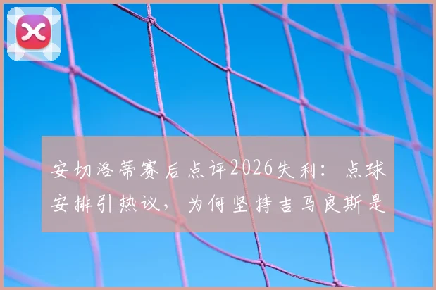 安切洛蒂赛后点评2026失利：点球安排引热议，为何坚持吉马良斯是最佳主罚者？