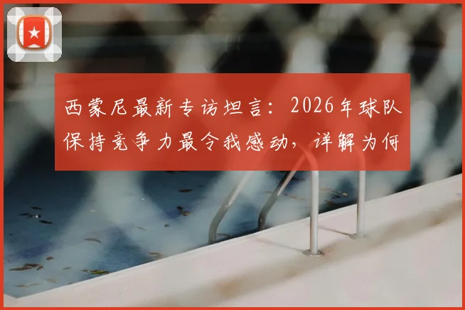 西蒙尼最新专访坦言:2026年球队保持竞争力最令我感动,详解为何朗格莱早已无需证明自己