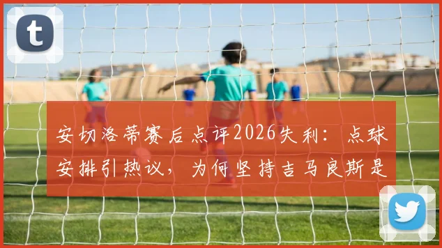 安切洛蒂赛后点评2026失利:点球安排引热议,为何坚持吉马良斯是最佳主罚者?