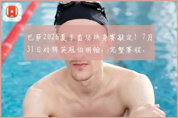 巴萨2026夏季首场热身赛敲定！7月31日对阵英冠伯明翰，完整赛程、直播平台与门票购买全攻略