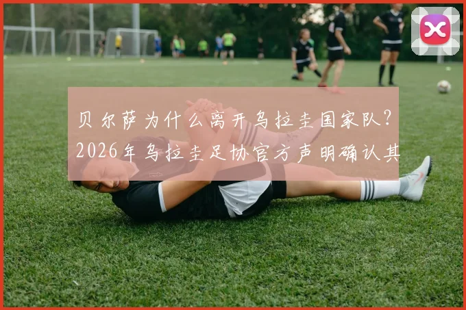 贝尔萨为什么离开乌拉圭国家队？2026年乌拉圭足协官方声明确认其离任，驳斥与球员不和传闻，新帅人选引关注