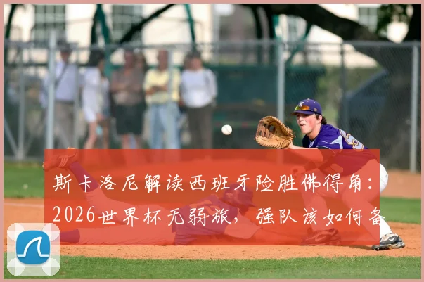 斯卡洛尼解读西班牙险胜佛得角:2026世界杯无弱旅,强队该如何备战突围?