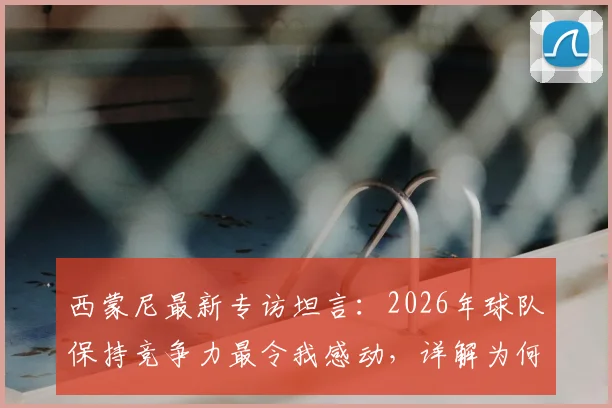 西蒙尼最新专访坦言：2026年球队保持竞争力最令我感动，详解为何朗格莱早已无需证明自己