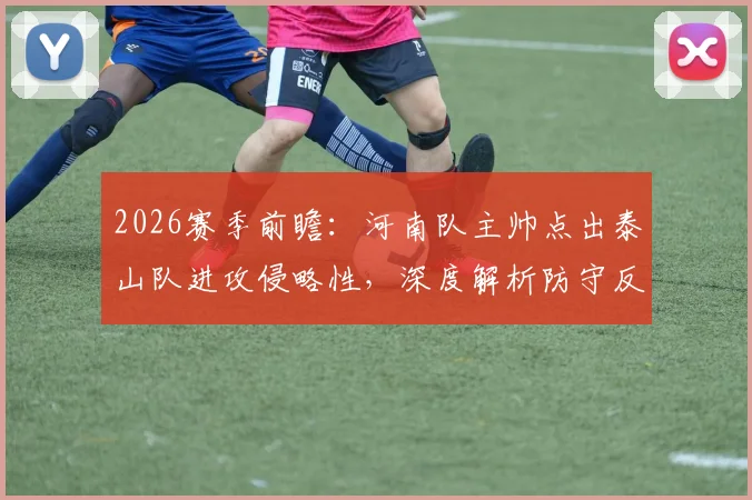 2026赛季前瞻：河南队主帅点出泰山队进攻侵略性，深度解析防守反击战术与双方历史交锋