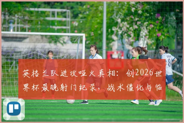 英格兰队进攻哑火真相：创2026世界杯最晚射门纪录，战术僵化与临场调整成关键短板