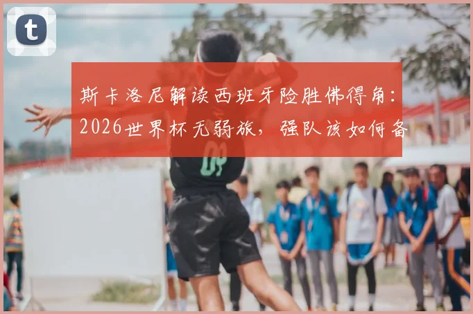 斯卡洛尼解读西班牙险胜佛得角：2026世界杯无弱旅，强队该如何备战突围？