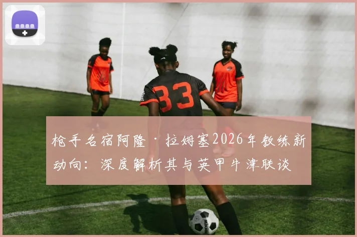 枪手名宿阿隆·拉姆塞2026年教练新动向:深度解析其与英甲牛津联谈判进展及执教前景展望