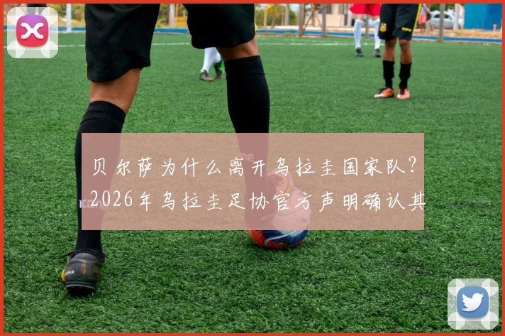 贝尔萨为什么离开乌拉圭国家队?2026年乌拉圭足协官方声明确认其离任,驳斥与球员不和传闻,新帅人选引关注